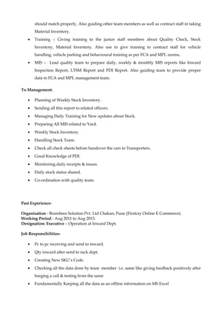 should match properly. Also guiding other team members as well as contract staff in taking
Material Inventory.
• Training -: Giving training to the junior staff members about Quality Check, Stock
Inventory, Material Inventory. Also use to give training to contract staff for vehicle
handling, vehicle parking and behavioural training as per FCA and MPL norms.
• MIS -: Lead quality team to prepare daily, weekly & monthly MIS reports like Inward
Inspection Report, LTSM Report and PDI Report. Also guiding team to provide proper
data to FCA and MPL management team.
To Management.
• Planning of Weekly Stock Inventory.
• Sending all this report to related officers.
• Managing Daily Training for New updates about Stock.
• Preparing All MIS related to Yard.
• Weekly Stock Inventory.
• Handling Stock Team.
• Check all check sheets before handover the cars to Transporters.
• Good Knowledge of PDI.
• Monitoring daily receipts & issues.
• Daily stock status shared.
• Co-ordination with quality team.
Past Experience-
Organisation - Brainbees Solution Pvt. Ltd Chakan, Pune (Firstcry Online E Commerce).
Working Period - Aug 2011 to Aug 2013.
Designation: Executive – Operation at Inward Dept.
Job Responsibilities-
• Pc to pc receiving and send to inward.
• Qty inward after send to rack dept.
• Creating New SKU’s Code.
• Checking all the data done by team member i.e. same like giving feedback positively after
barging a call & testing from the same
• Fundamentally Keeping all the data as an offline information on MS Excel
 
