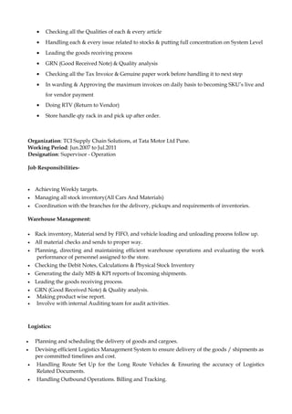 • Checking all the Qualities of each & every article
• Handling each & every issue related to stocks & putting full concentration on System Level
• Leading the goods receiving process
• GRN (Good Received Note) & Quality analysis
• Checking all the Tax Invoice & Genuine paper work before handling it to next step
• In warding & Approving the maximum invoices on daily basis to becoming SKU’s live and
for vendor payment
• Doing RTV (Return to Vendor)
• Store handle qty rack in and pick up after order.
Organization: TCI Supply Chain Solutions, at Tata Motor Ltd Pune.
Working Period: Jun.2007 to Jul.2011
Designation: Supervisor - Operation
Job Responsibilities-
• Achieving Weekly targets.
• Managing all stock inventory(All Cars And Materials)
• Coordination with the branches for the delivery, pickups and requirements of inventories.
Warehouse Management:
• Rack inventory, Material send by FIFO, and vehicle loading and unloading process follow up.
• All material checks and sends to proper way.
• Planning, directing and maintaining efficient warehouse operations and evaluating the work
performance of personnel assigned to the store.
• Checking the Debit Notes, Calculations & Physical Stock Inventory
• Generating the daily MIS & KPI reports of Incoming shipments.
• Leading the goods receiving process.
• GRN (Good Received Note) & Quality analysis.
• Making product wise report.
• Involve with internal Auditing team for audit activities.
Logistics:
• Planning and scheduling the delivery of goods and cargoes.
• Devising efficient Logistics Management System to ensure delivery of the goods / shipments as
per committed timelines and cost.
• Handling Route Set Up for the Long Route Vehicles & Ensuring the accuracy of Logistics
Related Documents.
• Handling Outbound Operations. Billing and Tracking.
 