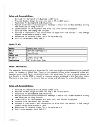 INTERNAL
Roles and Responsibilities:
 Involved in System study with Business and BA team.
 Prepared Solution design document and part of AR and ISR review.
 Responsible for development and deliverables.
 Actively involved in weekly team status meetings to ensure that the task schedule is being
met and issues are being resolved.
 Communication with Management and BA to keep them updated on progress
 Involved in the UAT testing with End User
 Involved in maintenance and enhancement of application that includes – new change
request and technical support to client
 Responsible for following Quality Center for Issue tracking.
 Source code repository using IBM RTC.
PROJECT #5:
Project Retail Credit Services
Client HSBC Manila(Philippines)
Role Team Member
Team Size 4
Duration June’12 to Apr ’13
Technology NET 4.0,C#,Open Span
Project Description:
The evaluation and processing of application for Unsecured lending under Retail credit services fall
under the purview of Global Risk. Some of the products offered under unsecured lending are
Personal Loans, Credit Cards, and Overdrafts etc. The applications for these products originate at
the Branch, or via the DFSI or through e-channels and are processed by the Operations team.
There are several steps in the process that are manual and fall under the scope of automation.
Roles and Responsibilities:
 Involved in System study with Business and BA team.
 Prepared Solution design document and part of AR and ISR review.
 Responsible for development and deliverables.
 Actively involved in weekly team status meetings to ensure that the task schedule is being
met and issues are being resolved.
 Communication with Management and BA to keep them updated on progress
 Involved in the UAT testing with End User
 Involved in maintenance and enhancement of application that includes – new change
request and technical support to client
 Responsible for following Quality Center for Issue tracking.
 Source code repository using IBM RTC.
 