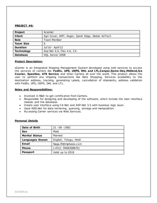 INTERNAL
PROJECT #6:
Project Xcarrier
Client Agri Cover, AMT, Ruger, Spiral Edge, Global AirTech
Role Team Member
Team Size 6
Duration Jul’10– April’12
Technology Asp.Net 4.0, Flex 4.6, C#.
Database SQL Server 2008
Project Description:
xCarrier is an Integrated Shipping Management System developed using web services to access
the services of carriers like FedEx, UPS, USPS, DHL and LTL,Canpar,Same-Day,Midland,Ics
Courier, SpeeDee, ATS Service and other Carriers all over the world. This product allows the
user to perform any shipping transactions like Rate Shopping, Services availability to the
destination address, tracking, generating Labels, cancellation of shipments, address validation
with FedEx, UPS, USPS, DHL and LTL.
Roles and Responsibilities:
 Involved in R&D to get certification from Carriers.
 Responsible for designing and developing of the software, which include the User interface
module and the database.
 Create user interface using C#.Net and ASP.Net 3.5 with business logic layer.
 Used ADO.Net for data retrieving, querying, storage and manipulation.
 Accessing Carrier services via Web Services.
Personal Details
Date of Birth 21 -09 -1983
Sex Male
Marital Status Married
Languages Known English, Telugu, Hindi
Email Naga.M@mphasis.com
Phone (+91)( 9908308870)
Passport Valid up to 2018
 