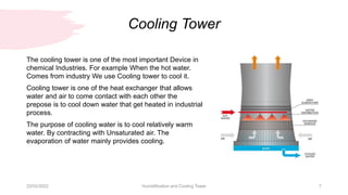 Cooling Tower
22/02/2022 Humidification and Cooling Tower 7
The cooling tower is one of the most important Device in
chemical Industries. For example When the hot water.
Comes from industry We use Cooling tower to cool it.
Cooling tower is one of the heat exchanger that allows
water and air to come contact with each other the
prepose is to cool down water that get heated in industrial
process.
The purpose of cooling water is to cool relatively warm
water. By contracting with Unsaturated air. The
evaporation of water mainly provides cooling.
 