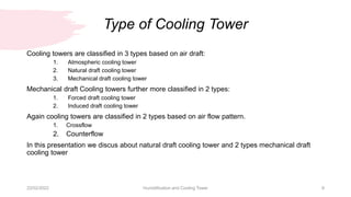 Type of Cooling Tower
22/02/2022 Humidification and Cooling Tower 9
Cooling towers are classified in 3 types based on air draft:
1. Atmospheric cooling tower
2. Natural draft cooling tower
3. Mechanical draft cooling tower
Mechanical draft Cooling towers further more classified in 2 types:
1. Forced draft cooling tower
2. Induced draft cooling tower
Again cooling towers are classified in 2 types based on air flow pattern.
1. Crossflow
2. Counterflow
In this presentation we discus about natural draft cooling tower and 2 types mechanical draft
cooling tower
 