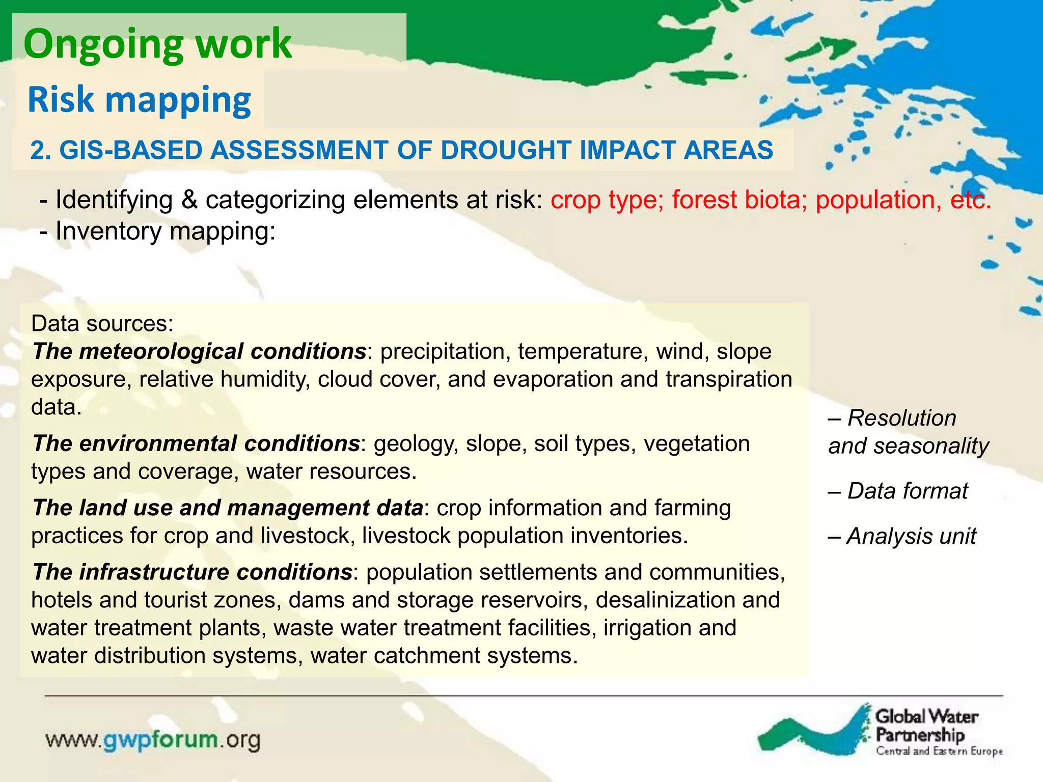 2. GIS-BASED ASSESSMENT OF DROUGHT IMPACT AREAS
Data sources:
The meteorological conditions: precipitation, temperature, wind, slope
exposure, relative humidity, cloud cover, and evaporation and transpiration
data.
The environmental conditions: geology, slope, soil types, vegetation
types and coverage, water resources.
The land use and management data: crop information and farming
practices for crop and livestock, livestock population inventories.
The infrastructure conditions: population settlements and communities,
hotels and tourist zones, dams and storage reservoirs, desalinization and
water treatment plants, waste water treatment facilities, irrigation and
water distribution systems, water catchment systems.
- Identifying & categorizing elements at risk: crop type; forest biota; population, etc.
- Inventory mapping:
– Resolution
and seasonality
– Data format
– Analysis unit
Ongoing work
Risk mapping
 