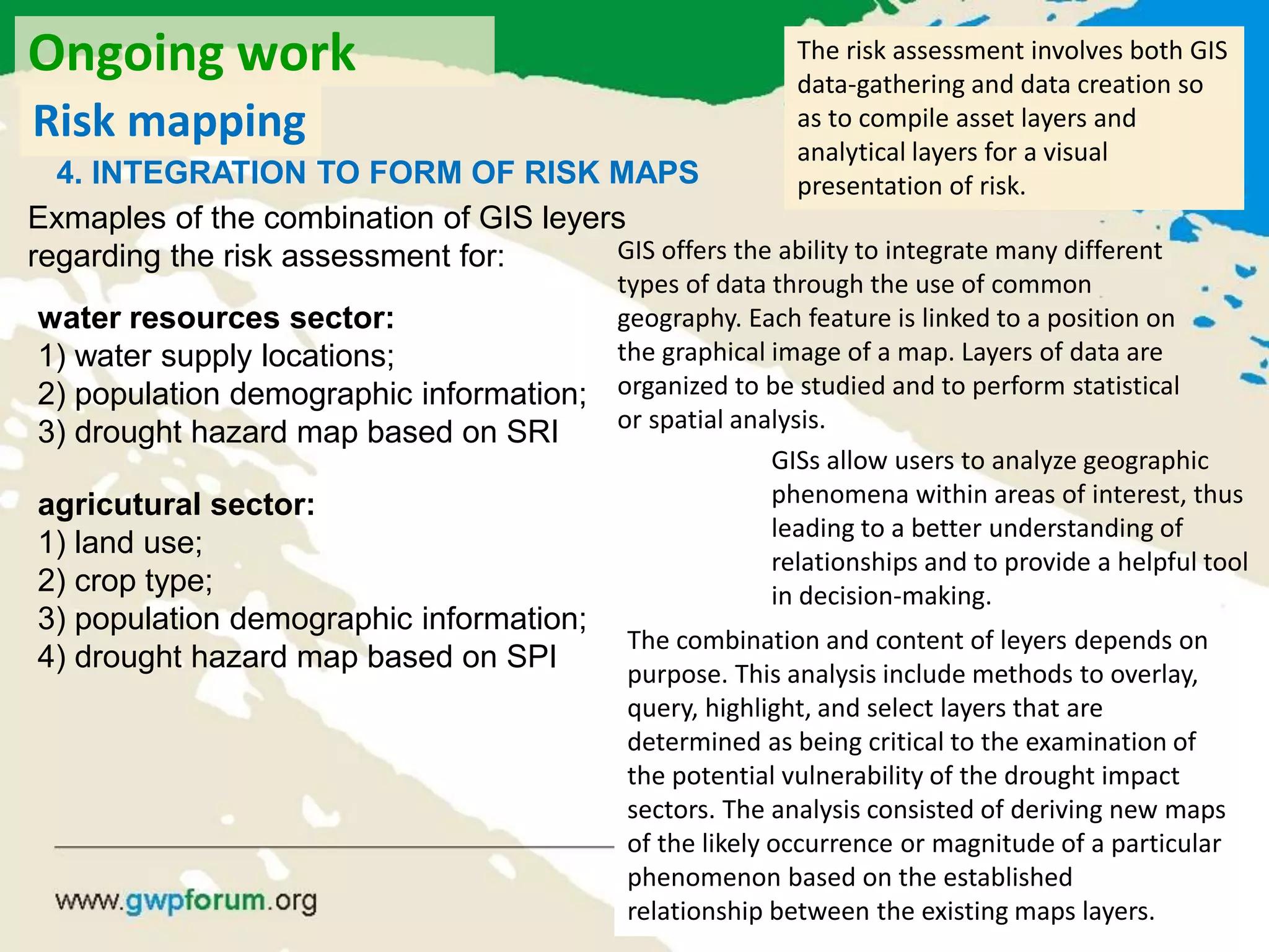 water resources sector:
1) water supply locations;
2) population demographic information;
3) drought hazard map based on SRI
Exmaples of the combination of GIS leyers
regarding the risk assessment for:
agricutural sector:
1) land use;
2) crop type;
3) population demographic information;
4) drought hazard map based on SPI
The risk assessment involves both GIS
data-gathering and data creation so
as to compile asset layers and
analytical layers for a visual
presentation of risk.
GIS offers the ability to integrate many different
types of data through the use of common
geography. Each feature is linked to a position on
the graphical image of a map. Layers of data are
organized to be studied and to perform statistical
or spatial analysis.
GISs allow users to analyze geographic
phenomena within areas of interest, thus
leading to a better understanding of
relationships and to provide a helpful tool
in decision-making.
The combination and content of leyers depends on
purpose. This analysis include methods to overlay,
query, highlight, and select layers that are
determined as being critical to the examination of
the potential vulnerability of the drought impact
sectors. The analysis consisted of deriving new maps
of the likely occurrence or magnitude of a particular
phenomenon based on the established
relationship between the existing maps layers.
Ongoing work
Risk mapping
4. INTEGRATION TO FORM OF RISK MAPS
 
