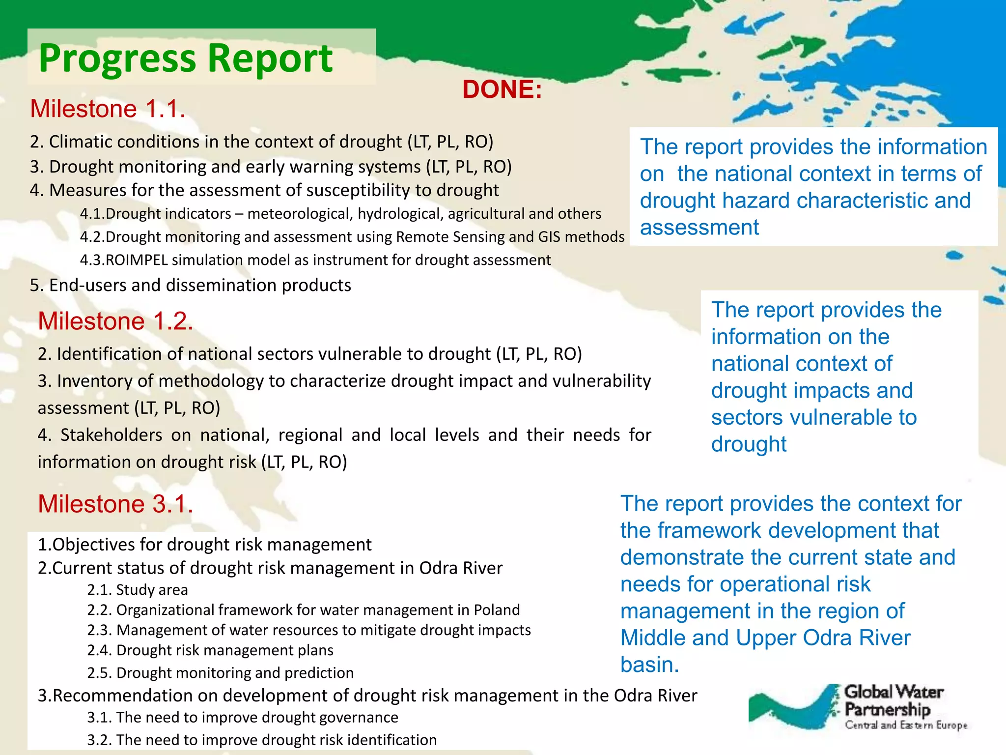 DONE:
2. Climatic conditions in the context of drought (LT, PL, RO)
3. Drought monitoring and early warning systems (LT, PL, RO)
4. Measures for the assessment of susceptibility to drought
4.1.Drought indicators – meteorological, hydrological, agricultural and others
4.2.Drought monitoring and assessment using Remote Sensing and GIS methods
4.3.ROIMPEL simulation model as instrument for drought assessment
5. End-users and dissemination products
Milestone 1.1.
2. Identification of national sectors vulnerable to drought (LT, PL, RO)
3. Inventory of methodology to characterize drought impact and vulnerability
assessment (LT, PL, RO)
4. Stakeholders on national, regional and local levels and their needs for
information on drought risk (LT, PL, RO)
Milestone 1.2.
1.Objectives for drought risk management
2.Current status of drought risk management in Odra River
2.1. Study area
2.2. Organizational framework for water management in Poland
2.3. Management of water resources to mitigate drought impacts
2.4. Drought risk management plans
2.5. Drought monitoring and prediction
3.Recommendation on development of drought risk management in the Odra River
3.1. The need to improve drought governance
3.2. The need to improve drought risk identification
Milestone 3.1. The report provides the context for
the framework development that
demonstrate the current state and
needs for operational risk
management in the region of
Middle and Upper Odra River
basin.
The report provides the information
on the national context in terms of
drought hazard characteristic and
assessment
The report provides the
information on the
national context of
drought impacts and
sectors vulnerable to
drought
Progress Report
 
