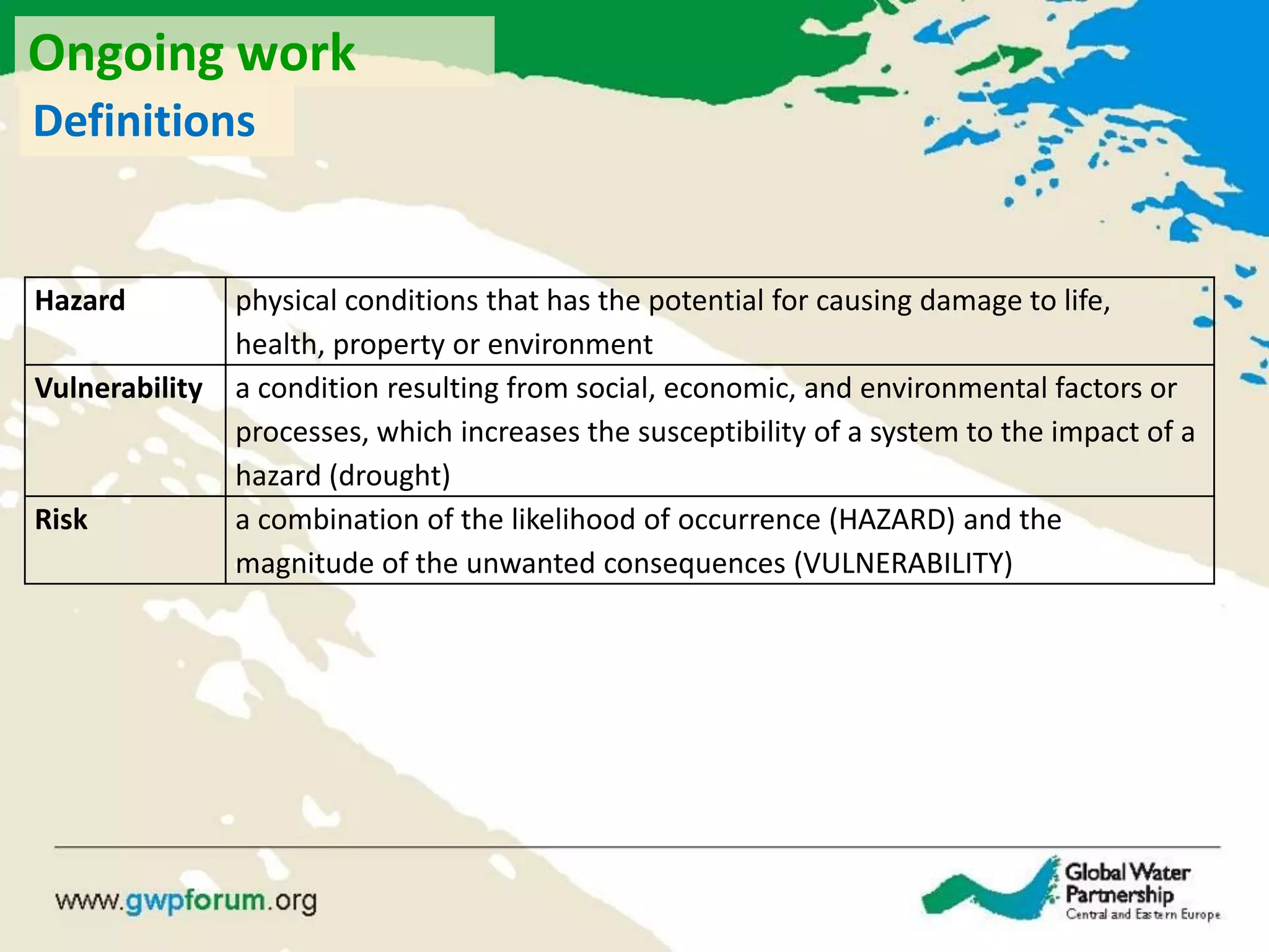 Definitions
Hazard physical conditions that has the potential for causing damage to life,
health, property or environment
Vulnerability a condition resulting from social, economic, and environmental factors or
processes, which increases the susceptibility of a system to the impact of a
hazard (drought)
Risk a combination of the likelihood of occurrence (HAZARD) and the
magnitude of the unwanted consequences (VULNERABILITY)
Ongoing work
 