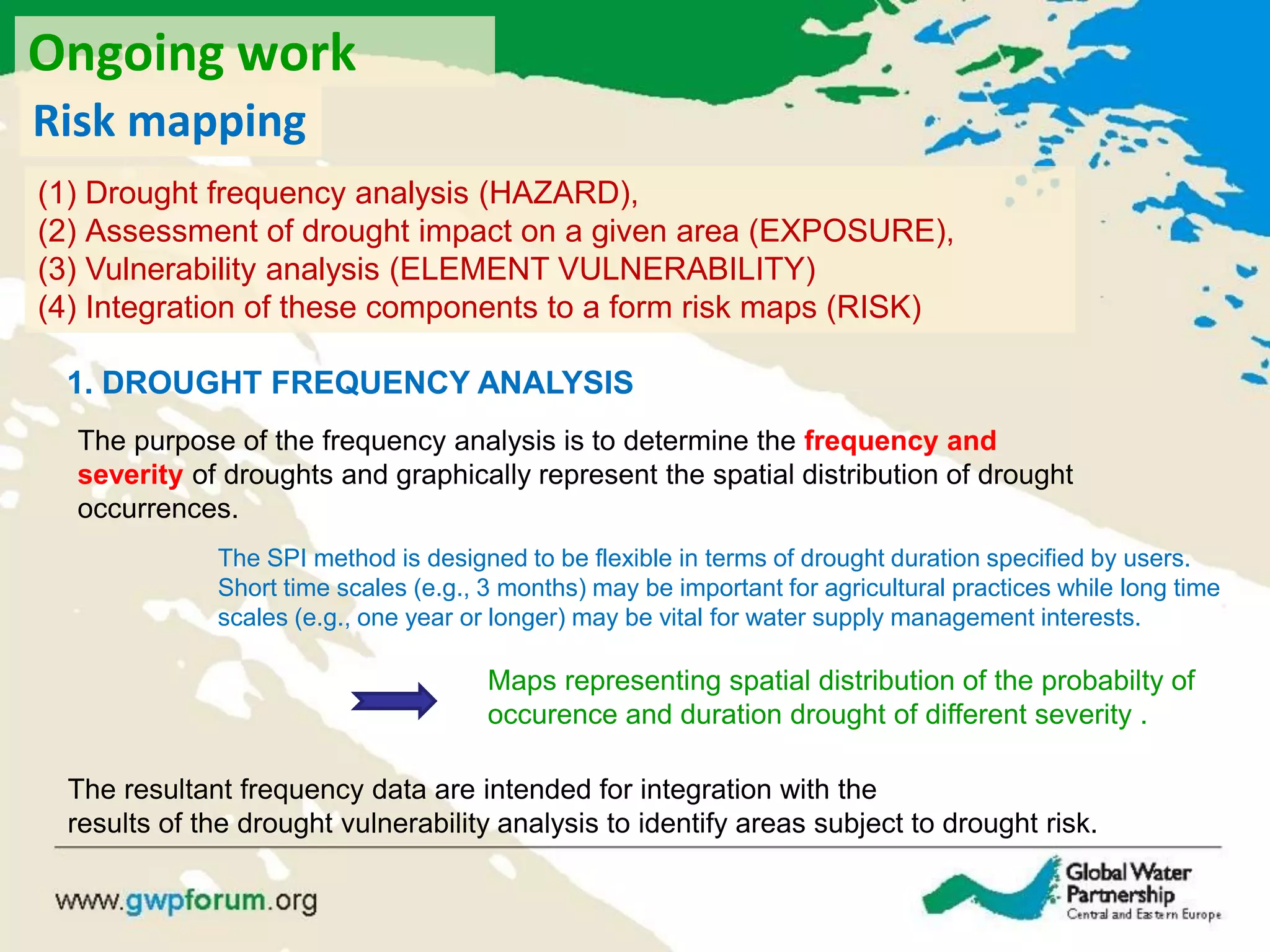 1. DROUGHT FREQUENCY ANALYSIS
The purpose of the frequency analysis is to determine the frequency and
severity of droughts and graphically represent the spatial distribution of drought
occurrences.
The SPI method is designed to be flexible in terms of drought duration specified by users.
Short time scales (e.g., 3 months) may be important for agricultural practices while long time
scales (e.g., one year or longer) may be vital for water supply management interests.
Maps representing spatial distribution of the probabilty of
occurence and duration drought of different severity .
The resultant frequency data are intended for integration with the
results of the drought vulnerability analysis to identify areas subject to drought risk.
(1) Drought frequency analysis (HAZARD),
(2) Assessment of drought impact on a given area (EXPOSURE),
(3) Vulnerability analysis (ELEMENT VULNERABILITY)
(4) Integration of these components to a form risk maps (RISK)
Risk mapping
Ongoing work
 