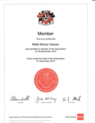 Member
This is to ceftify that
Malik Moeez Hassan
was admitted a member of the Association
on 20 November 2015
Given under the Seal of the Association
21 November 2015
frt**J"J/' &*:,*y:,*1:T lA 4*,,k1,
Association of Chartered Certified Accountants
Thls ceftlficate rema ns the propedy of ACCA and must not in any circumstances be cop ed, a tered or otherwlse defaced.
ACCA retalns the r ght to demand the return of this cedificate at any time and without grvrng reason.
Think Ahead
 