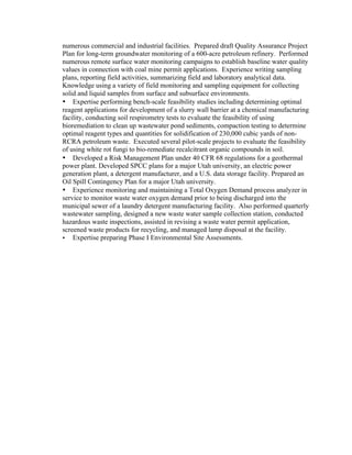 numerous commercial and industrial facilities. Prepared draft Quality Assurance Project
Plan for long-term groundwater monitoring of a 600-acre petroleum refinery. Performed
numerous remote surface water monitoring campaigns to establish baseline water quality
values in connection with coal mine permit applications. Experience writing sampling
plans, reporting field activities, summarizing field and laboratory analytical data.
Knowledge using a variety of field monitoring and sampling equipment for collecting
solid and liquid samples from surface and subsurface environments.
•   Expertise performing bench-scale feasibility studies including determining optimal
reagent applications for development of a slurry wall barrier at a chemical manufacturing
facility, conducting soil respirometry tests to evaluate the feasibility of using
bioremediation to clean up wastewater pond sediments, compaction testing to determine
optimal reagent types and quantities for solidification of 230,000 cubic yards of non-
RCRA petroleum waste. Executed several pilot-scale projects to evaluate the feasibility
of using white rot fungi to bio-remediate recalcitrant organic compounds in soil.
•   Developed a Risk Management Plan under 40 CFR 68 regulations for a geothermal
power plant. Developed SPCC plans for a major Utah university, an electric power
generation plant, a detergent manufacturer, and a U.S. data storage facility. Prepared an
Oil Spill Contingency Plan for a major Utah university.
•   Experience monitoring and maintaining a Total Oxygen Demand process analyzer in
service to monitor waste water oxygen demand prior to being discharged into the
municipal sewer of a laundry detergent manufacturing facility. Also performed quarterly
wastewater sampling, designed a new waste water sample collection station, conducted
hazardous waste inspections, assisted in revising a waste water permit application,
screened waste products for recycling, and managed lamp disposal at the facility.
•   Expertise preparing Phase I Environmental Site Assessments.
 