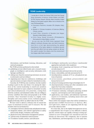 12	 IEEE Systems, Man, & Cybernetics Magazine July 2016	
discussions, and facilitate training, education, and
outreach programs.
The TCHS activities performed so far include
◆◆ publishing several edited books and a research mono-
graph on intelligence and security informatics with
Springer and Elsevier
◆◆ editing more than five journal special issues on securi-
ty informatics and surveillance
◆◆ organizing more than ten conferences, workshops, and
special sessions on topics related to homeland security.
Currently, the TCHS has nine members, but this number
is going to grow in the near future. It is among the objec-
tives of the current leadership to enroll new members
strongly interested in topics related to homeland security
and critical infrastructure (CI) protection, coming from
both the academic and industrial worlds, who are willing to
actively contribute their ideas and proposals to the TCHS
activities. Since homeland security is a highly cross-­
discipline and cross-country sector, technical and geo-
graphical diversity will be an added value for the TCHS.
We have tried to sketch a reference list of current hot
topics in homeland security and CI research. The list
includes (but it is not limited to)
◆◆ convergence between cybersecurity and physical security
◆◆ integrated, holistic, and cohesive approaches to safety
and security design, evaluation, and testing
◆◆ physical security information management systems
◆◆ cybersecurity of industrial control systems
◆◆ CI resilience models, metrics, and indicators
◆◆ intelligent multimedia surveillance (multimodal
approaches and audio-video analytics)
◆◆ emerging cloud computing and Internet of Things
security issues in CI
◆◆ sensor networks and smart devices for security
◆◆ threat, vulnerability, and risk assessment for CI
◆◆ interdependency analysis of CI as cyberphysical sys-
tems-of-systems
◆◆ socioeconomic, procedural, privacy-related, and
human factors in CI
◆◆ advanced sensing and detecting technologies for CI
◆◆ attack/penetration testing and other simulation tech-
niques for CI security evaluation
◆◆ CI intrusion detection and prevention systems
◆◆ CI business continuity, contingency planning, incident
response, and emergency and crisis management
◆◆ applications, case-studies, and industrial experience
reports in CI domains, including smart-cities and
smart-transportation.
These will be the tentative topics that will be included in a
special issue of IEEE Transactions on Systems, Man,
and Cybernetics, which we are organizing with the sup-
port of the editor-in-chief.
It is clear that, due to the highly heterogeneous sector,
a comprehensive list of topics is very difficult to sketch,
and the current topics are rapidly evolving or being spe-
cialized as new technologies are introduced and new
threats are discovered. The complexity, due to systems
size, distribution, and heterogeneity, is, at the same time,
I would like to thank the former TCHS chair Prof. Daniel
Zeng (University of Arizona, United States) and SMC
VP Prof. Rodney Roberts (Florida State University, United
States) for their great support.Allow me to introduce the
new TCHS leadership:
◆◆ Francesco Flammini, Ansaldo STS (Naples, Italy),
chair
◆◆ Qiudan Li, Chinese Academy of Sciences (Beijing,
China), cochair
◆◆ Justin Zhan, University of Nevada (Las Vegas,
Nevada, United States), cochair
◆◆ Chris Yang, Drexel University (Philadelphia,
Pennsylvania, United States), cochair
As you can see, the TCHS chairs represent three
different continents (Europe, Asia, and North America),
and this is a first sign demonstrating the global
importance of the topics related to homeland security
and the joint efforts that are being carried out all over
the world to protect the citizens and the environment
from large scale threat scenarios.
TCHS Leadership
 