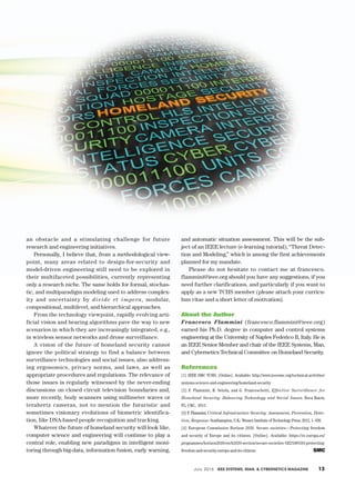 July 2016 IEEE Systems, Man, & Cybernetics Magazine	 13
an obstacle and a stimulating challenge for future
research and engineering initiatives.
Personally, I believe that, from a methodological view-
point, many areas related to design-for-security and
model-­driven engineering still need to be explored in
their multifaceted possibilities, currently representing
only a re­­search niche. The same holds for formal, stochas-
tic, and multiparadigm modeling used to address complex-
ity and uncertainty by divide et impera, modular,
compositional, multilevel, and hierarchical approaches.
From the technology viewpoint, rapidly evolving arti-
ficial vision and hearing algorithms pave the way to new
scenarios in which they are increasingly integrated, e.g.,
in wireless sensor networks and drone surveillance.
A vision of the future of homeland security cannot
ignore the political strategy to find a balance between
surveillance technologies and social issues, also address-
ing ergonomics, privacy norms, and laws, as well as
appropriate procedures and regulations. The relevance of
those issues is regularly witnessed by the never-ending
discussions on closed circuit television boundaries and,
more recently, body scanners using millimeter waves or
terahertz cameras, not to mention the futuristic and
sometimes visionary evolutions of biometric identifica-
tion, like DNA-based people recognition and tracking.
Whatever the future of homeland security will look like,
computer science and engineering will continue to play a
central role, enabling new paradigms in intelligent moni-
toring through big-data, information fusion, early warning,
and automatic situation assessment. This will be the sub-
ject of an IEEE lecture (e-learning tutorial), “Threat Detec-
tion and Modeling,” which is among the first achievements
planned for my mandate.
Please do not hesitate to contact me at francesco.­
flammini@ieee.org should you have any suggestions, if you
need further clarifications, and particularly if you want to
apply as a new TCHS member (please attach your curricu-
lum vitae and a short letter of ­motivation).
About the Author
Francesco Flammini (francesco.flammini@ieee.org)
earned his Ph.D. degree in computer and control systems
engineering at the University of Naples Federico II, Italy. He is
an IEEE Senior Member and chair of the IEEE Systems, Man,
and Cybernetics Technical Committee on Homeland Security.
References
[1] IEEE SMC TCHS. [Online]. Available: http://www.ieeesmc.org/technical-activities/
systems-science-and-engineering/homeland-security
[2] F. Flammini, R. Setola, and G. Franceschetti, Effective Surveillance for
Homeland Security: Balancing Technology and Social Issues. Boca Raton,
FL: CRC, 2013.
[3] F. Flammini, Critical Infrastructure Security: Assessment, Prevention, Detec-
tion, Response. Southampton, U.K.: Wessex Institute of Technology Press, 2012, 1–326.
[4] European Commission Horizon 2020. Secure societies—Protecting freedom
and security of Europe and its citizens. [Online]. Available: https://ec.europa.eu/
programmes/horizon2020/en/h2020-section/secure-societies-%E2%80%93-protecting-
freedom-and-security-europe-and-its-citizens
 