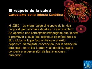 El respeto de la salud
Catecismo de la Iglesia Católica
N. 2289. La moral exige el respeto de la vida
corporal, pero no hace de ella un valor absoluto.
Se opone a una concepción neopagana que tiende
a promover el culto del cuerpo, a sacrificar todo a
él, a idolatrar la perfección física y el éxito
deportivo. Semejante concepción, por la selección
que opera entre los fuertes y los débiles, puede
conducir a la perversión de las relaciones
humanas
 