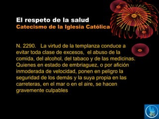 El respeto de la salud
Catecismo de la Iglesia Católica
N. 2290. La virtud de la templanza conduce a
evitar toda clase de excesos, el abuso de la
comida, del alcohol, del tabaco y de las medicinas.
Quienes en estado de embriaguez, o por afición
inmoderada de velocidad, ponen en peligro la
seguridad de los demás y la suya propia en las
carreteras, en el mar o en el aire, se hacen
gravemente culpables
 