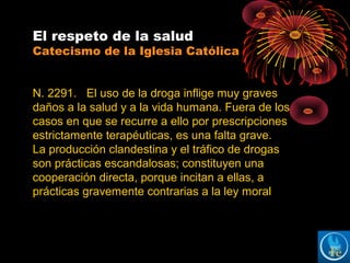 El respeto de la salud
Catecismo de la Iglesia Católica
N. 2291. El uso de la droga inflige muy graves
daños a la salud y a la vida humana. Fuera de los
casos en que se recurre a ello por prescripciones
estrictamente terapéuticas, es una falta grave.
La producción clandestina y el tráfico de drogas
son prácticas escandalosas; constituyen una
cooperación directa, porque incitan a ellas, a
prácticas gravemente contrarias a la ley moral
 