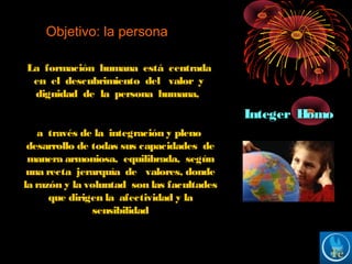 Objetivo: la persona
La formación humana está centrada
en el descubrimiento del valor y
dignidad de la persona humana,
a través de la integración y pleno
desarrollo de todas sus capacidades de
manera armoniosa, equilibrada, según
una recta jerarquía de valores, donde
la razón y la voluntad son las facultades
que dirigen la afectividad y la
sensibilidad
Integer Homo
 