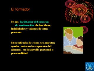 El formador
Es un facilitadordel proceso
de maduración de las ideas,
habilidades y valores de otra
persona
Dependiendo de cómo sea nuestra
ayuda, así será la respuesta del
alumno, su desarrollo personal o
personalidad
 