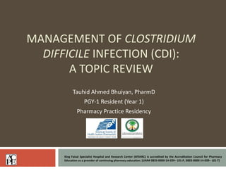MANAGEMENT OF CLOSTRIDIUM
DIFFICILE INFECTION (CDI):
A TOPIC REVIEW
Tauhid Ahmed Bhuiyan, PharmD
PGY-1 Resident (Year 1)
Pharmacy Practice Residency
King Faisal Specialist Hospital and Research Center (KFSHRC) is accredited by the Accreditation Council for Pharmacy
Education as a provider of continuing pharmacy education. (UAN# 0833-0000-14-039– L01-P, 0833-0000-14-039– L01-T)
 