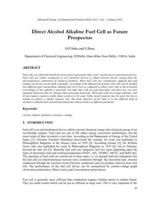 Advanced Energy: An International Journal (AEIJ), Vol. 1, No. 1, January 2014
43
Direct Alcohol Alkaline Fuel Cell as Future
Prospectus
O.P.Sahu and S.Basu
Department of Chemical Engineering, IITDelhi, Hauz-Khas New-Delhi, 110016, India
ABSTRACT
Fuel cells are called the fourth electricity power generation after water, nuclear power generation devices.
Fuel cells are widely recognized as very attractive devices to obtain directly electric energy from the
electrochemical combustion of chemical products. When fuel cells are continuously supplied fuel and
oxidant, electricity can be made constantly. According to the different electrolytes, fuel cells can be divided
into different types among them, alkaline fuel cell is best as compared to others ones. Due to the activation
overvoltage at the cathode is generally less than that with an acid electrolyte and there are very few
standard chemicals that are cheaper than potassium hydroxide. These fuel cells have longer lifetimes, and
do not require expensive noble metal catalysts to be used. Noble metal catalysts may be used, but less is
needed to achieve a similar reaction rate. The main objective of the study is to use different kind of
alcohols in alkaline fuel cell and determined the characteristics at different parameter.
Keywords:
current, ethanol, methanol, resistance, voltage,
1. INTRODUCTION
Fuel cell is an electrochemical device which converts chemical energy into electrical energy in an
eco-friendly manner. Fuel cells are one of the oldest energy conversion technologies, but the
exact origin of their invention is not clear. According to the Department of Energy of the United
States [1], Christian Friedrich Schonbein discovered the concept; his work was published in
Philosophical Magazine in the January issue of 1839 [2]. According Grimes [3], Sir William
Grove who also published his work in Philosophical Magazine in 1839 [4], but in February
devised the fuel cell [5]. Basically fuel cells are categories into five types depending upon the
types of electrolyte used and working temperature (PAFC, AFC, PEMFC, MCFC, and SOFC)[6].
The operation of fuel cells are carried out in three steps, i.e. (i) reactant delivery (transport) into
the fuel cell, (ii) electrochemical reaction ionic conduction through the electrolyte and electron
conduction through the external circuit Electron conduction and (iii) product removal from fuel
cell. The performance of the fuel cell device can be summarized by current-voltage graph
(Activation polarization, Ohmic losses and Concentration polarization).
Fuel cell is generally more efficient than combustion engines whether piston or turbine based.
They are small system which can be just as efficient as large ones. This is very important in the
 