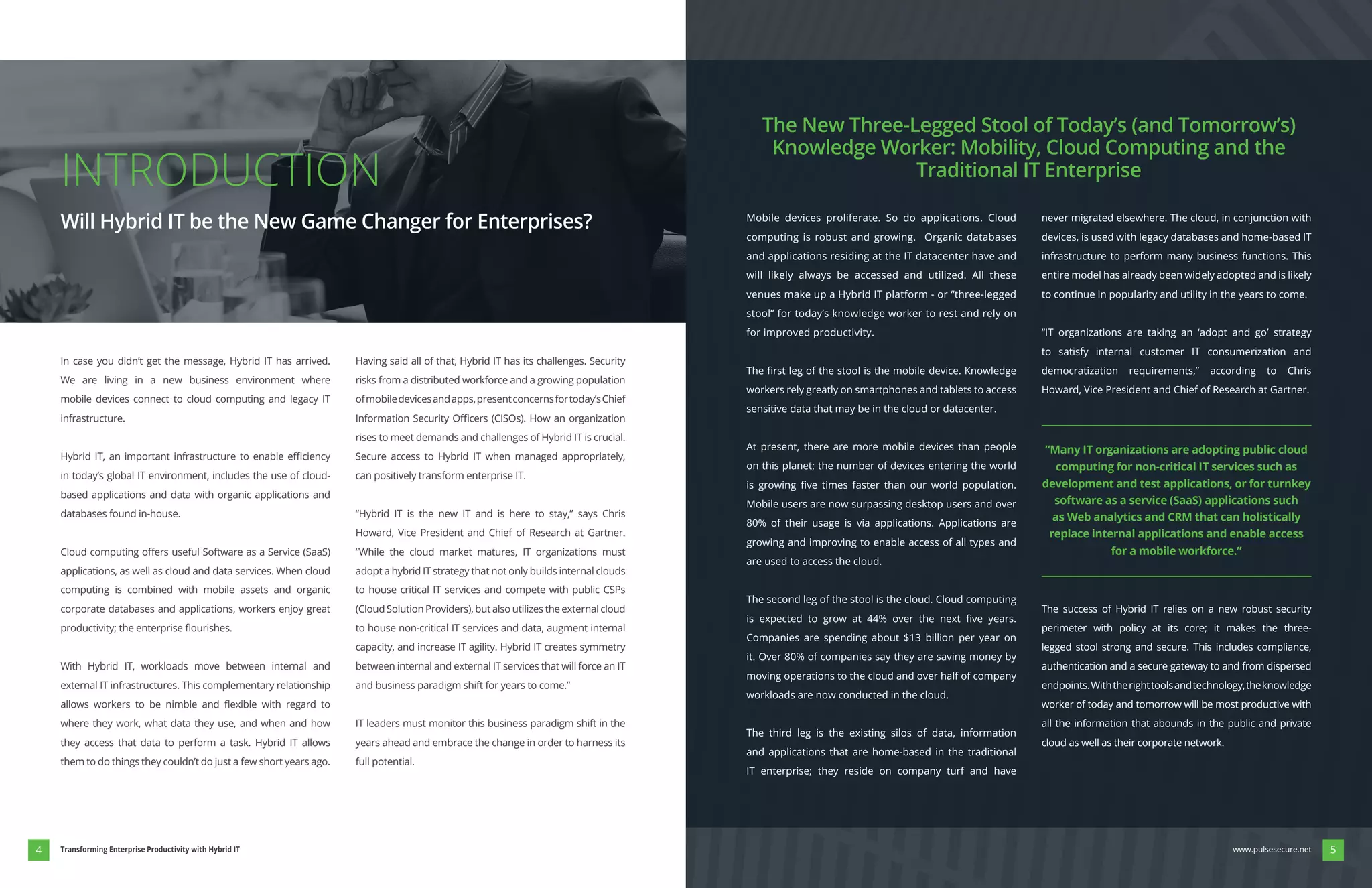 Mobile devices proliferate. So do applications. Cloud
computing is robust and growing. Organic databases
and applications residing at the IT datacenter have and
will likely always be accessed and utilized. All these
venues make up a Hybrid IT platform - or “three-legged
stool” for today’s knowledge worker to rest and rely on
for improved productivity.
workers rely greatly on smartphones and tablets to access
sensitive data that may be in the cloud or datacenter.
At present, there are more mobile devices than people
on this planet; the number of devices entering the world
Mobile users are now surpassing desktop users and over
80% of their usage is via applications. Applications are
growing and improving to enable access of all types and
are used to access the cloud.
The second leg of the stool is the cloud. Cloud computing
Companies are spending about $13 billion per year on
it. Over 80% of companies say they are saving money by
moving operations to the cloud and over half of company
workloads are now conducted in the cloud.
The third leg is the existing silos of data, information
and applications that are home-based in the traditional
IT enterprise; they reside on company turf and have
never migrated elsewhere. The cloud, in conjunction with
devices, is used with legacy databases and home-based IT
infrastructure to perform many business functions. This
entire model has already been widely adopted and is likely
to continue in popularity and utility in the years to come.
“IT organizations are taking an ‘adopt and go’ strategy
to satisfy internal customer IT consumerization and
democratization requirements,” according to Chris
Howard, Vice President and Chief of Research at Gartner.
The success of Hybrid IT relies on a new robust security
perimeter with policy at its core; it makes the three-
legged stool strong and secure. This includes compliance,
authentication and a secure gateway to and from dispersed
endpoints.Withtherighttoolsandtechnology,theknowledge
worker of today and tomorrow will be most productive with
all the information that abounds in the public and private
cloud as well as their corporate network.
The New Three-Legged Stool of Today’s (and Tomorrow’s)
Knowledge Worker: Mobility, Cloud Computing and the
Traditional IT Enterprise
In case you didn’t get the message, Hybrid IT has arrived.
We are living in a new business environment where
mobile devices connect to cloud computing and legacy IT
infrastructure.
in today’s global IT environment, includes the use of cloud-
based applications and data with organic applications and
databases found in-house.
applications, as well as cloud and data services. When cloud
computing is combined with mobile assets and organic
corporate databases and applications, workers enjoy great
With Hybrid IT, workloads move between internal and
external IT infrastructures. This complementary relationship
where they work, what data they use, and when and how
they access that data to perform a task. Hybrid IT allows
them to do things they couldn’t do just a few short years ago.
Having said all of that, Hybrid IT has its challenges. Security
risks from a distributed workforce and a growing population
ofmobiledevicesandapps,presentconcernsfortoday’sChief
rises to meet demands and challenges of Hybrid IT is crucial.
Secure access to Hybrid IT when managed appropriately,
can positively transform enterprise IT.
“Hybrid IT is the new IT and is here to stay,” says Chris
Howard, Vice President and Chief of Research at Gartner.
“While the cloud market matures, IT organizations must
adopt a hybrid IT strategy that not only builds internal clouds
to house critical IT services and compete with public CSPs
to house non-critical IT services and data, augment internal
capacity, and increase IT agility. Hybrid IT creates symmetry
between internal and external IT services that will force an IT
and business paradigm shift for years to come.”
IT leaders must monitor this business paradigm shift in the
years ahead and embrace the change in order to harness its
full potential.
INTRODUCTION
Will Hybrid IT be the New Game Changer for Enterprises?
“Many IT organizations are adopting public cloud
computing for non-critical IT services such as
development and test applications, or for turnkey
software as a service (SaaS) applications such
as Web analytics and CRM that can holistically
replace internal applications and enable access
for a mobile workforce.”
54 www.pulsesecure.netTransforming Enterprise Productivity with Hybrid IT
 