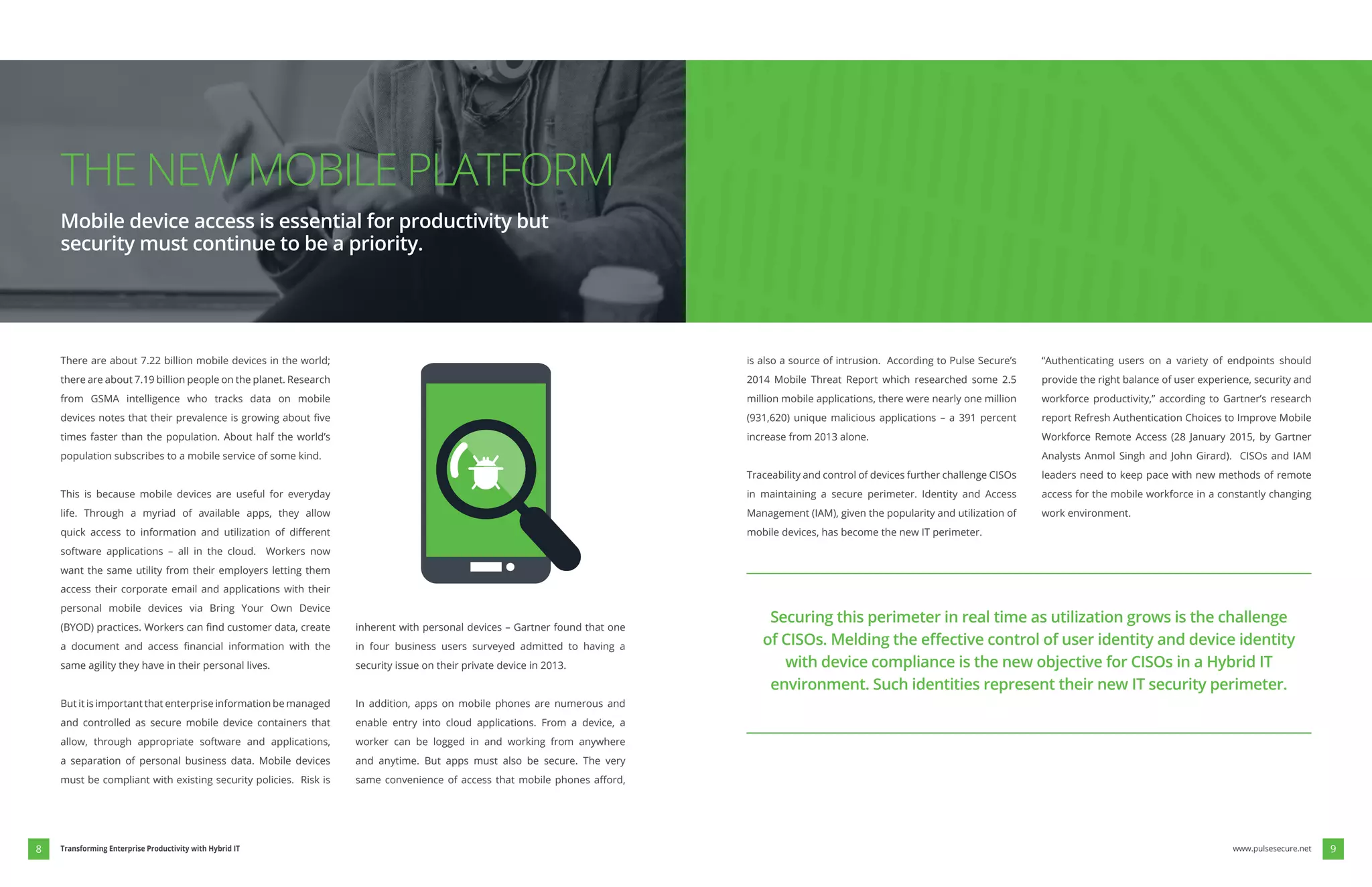 There are about 7.22 billion mobile devices in the world;
there are about 7.19 billion people on the planet. Research
from GSMA intelligence who tracks data on mobile
times faster than the population. About half the world’s
population subscribes to a mobile service of some kind.
This is because mobile devices are useful for everyday
life. Through a myriad of available apps, they allow
software applications – all in the cloud. Workers now
want the same utility from their employers letting them
access their corporate email and applications with their
personal mobile devices via Bring Your Own Device
same agility they have in their personal lives.
But it is important that enterprise information be managed
and controlled as secure mobile device containers that
allow, through appropriate software and applications,
a separation of personal business data. Mobile devices
must be compliant with existing security policies. Risk is
inherent with personal devices – Gartner found that one
in four business users surveyed admitted to having a
security issue on their private device in 2013.
In addition, apps on mobile phones are numerous and
enable entry into cloud applications. From a device, a
worker can be logged in and working from anywhere
and anytime. But apps must also be secure. The very
is also a source of intrusion. According to Pulse Secure’s
2014 Mobile Threat Report which researched some 2.5
million mobile applications, there were nearly one million
increase from 2013 alone.
Traceability and control of devices further challenge CISOs
in maintaining a secure perimeter. Identity and Access
mobile devices, has become the new IT perimeter.
“Authenticating users on a variety of endpoints should
provide the right balance of user experience, security and
workforce productivity,” according to Gartner’s research
report Refresh Authentication Choices to Improve Mobile
leaders need to keep pace with new methods of remote
access for the mobile workforce in a constantly changing
work environment.
THE NEW MOBILE PLATFORM
Mobile device access is essential for productivity but
security must continue to be a priority.
Securing this perimeter in real time as utilization grows is the challenge
with device compliance is the new objective for CISOs in a Hybrid IT
environment. Such identities represent their new IT security perimeter.
www.pulsesecure.net 98 Transforming Enterprise Productivity with Hybrid IT
 
