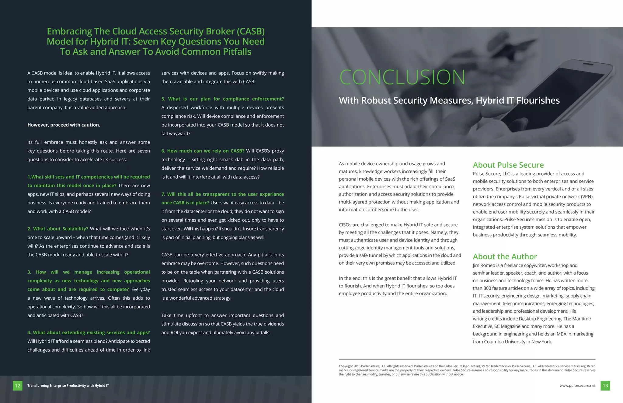 A CASB model is ideal to enable Hybrid IT. It allows access
to numerous common cloud-based SaaS applications via
mobile devices and use cloud applications and corporate
data parked in legacy databases and servers at their
parent company. It is a value-added approach.
However, proceed with caution.
Its full embrace must honestly ask and answer some
key questions before taking this route. Here are seven
questions to consider to accelerate its success:
1.What skill sets and IT competencies will be required
to maintain this model once in place? There are new
apps, new IT silos, and perhaps several new ways of doing
business. Is everyone ready and trained to embrace them
and work with a CASB model?
2. What about Scalability? What will we face when it’s
the CASB model ready and able to scale with it?
3. How will we manage increasing operational
complexity as new technology and new approaches
come about and are required to compete? Everyday
a new wave of technology arrives. Often this adds to
operational complexity. So how will this all be incorporated
and anticipated with CASB?
4. What about extending existing services and apps?
services with devices and apps. Focus on swiftly making
them available and integrate this with CASB.
5. What is our plan for compliance enforcement?
A dispersed workforce with multiple devices presents
compliance risk. Will device compliance and enforcement
be incorporated into your CASB model so that it does not
fall wayward?
6. How much can we rely on CASB? Will CASB’s proxy
technology – sitting right smack dab in the data path,
deliver the service we demand and require? How reliable
is it and will it interfere at all with data access?
7. Will this all be transparent to the user experience
once CASB is in place? Users want easy access to data – be
it from the datacenter or the cloud; they do not want to sign
on several times and even get kicked out, only to have to
start over. Will this happen? It shouldn’t. Insure transparency
is part of initial planning, but ongoing plans as well.
embrace may be overcome. However, such questions need
to be on the table when partnering with a CASB solutions
provider. Retooling your network and providing users
trusted seamless access to your datacenter and the cloud
is a wonderful advanced strategy.
Take time upfront to answer important questions and
stimulate discussion so that CASB yields the true dividends
and ROI you expect and ultimately avoid any pitfalls.
Embracing The Cloud Access Security Broker (CASB)
Model for Hybrid IT: Seven Key Questions You Need
To Ask and Answer To Avoid Common Pitfalls
As mobile device ownership and usage grows and
applications. Enterprises must adapt their compliance,
authorization and access security solutions to provide
multi-layered protection without making application and
information cumbersome to the user.
CISOs are challenged to make Hybrid IT safe and secure
by meeting all the challenges that it poses. Namely, they
must authenticate user and device identity and through
cutting-edge identity management tools and solutions,
provide a safe tunnel by which applications in the cloud and
on their very own premises may be accessed and utilized.
employee productivity and the entire organization.
About Pulse Secure
Pulse Secure, LLC is a leading provider of access and
mobile security solutions to both enterprises and service
providers. Enterprises from every vertical and of all sizes
network access control and mobile security products to
enable end user mobility securely and seamlessly in their
organizations. Pulse Secure’s mission is to enable open,
integrated enterprise system solutions that empower
business productivity through seamless mobility.
About the Author
Jim Romeo is a freelance copywriter, workshop and
seminar leader, speaker, coach, and author, with a focus
on business and technology topics. He has written more
than 800 feature articles on a wide array of topics, including
IT, IT security, engineering design, marketing, supply chain
management, telecommunications, emerging technologies,
and leadership and professional development. His
writing credits include Desktop Engineering, The Maritime
Executive, SC Magazine and many more. He has a
background in engineering and holds an MBA in marketing
from Columbia University in New York.
Copyright 2015 Pulse Secure, LLC. All rights reserved. Pulse Secure and the Pulse Secure logo are registered trademarks or Pulse Secure, LLC. All trademarks, service marks, registered
marks, or registered service marks are the property of their respective owners. Pulse Secure assumes no responsibility for any inaccuracies in this document. Pulse Secure reserves
the right to change, modify, transfer, or otherwise revise this publication without notice.
CONCLUSION
With Robust Security Measures, Hybrid IT Flourishes
1312 www.pulsesecure.netTransforming Enterprise Productivity with Hybrid IT
 
