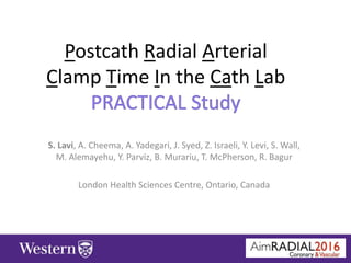Postcath Radial Arterial
Clamp Time In the Cath Lab
S. Lavi, A. Cheema, A. Yadegari, J. Syed, Z. Israeli, Y. Levi, S. Wall,
M. Alemayehu, Y. Parviz, B. Murariu, T. McPherson, R. Bagur
London Health Sciences Centre, Ontario, Canada
 