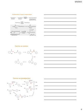 4/9/2015
6
Клайзенова естерна кондензация
Синтез на халкон
C
CH3
O
OH
C
O
H
C
CH2
O
OH
CH
OH
C
O
OH
C
O
O
H2O
+
‒
Синтез на ресвератрол
+ ‒С2Н5ОН
OH
HO CH2
COOC2H5
C
O
H
OH
OH
HO CH
COOC2H5
CH
OH
OH
OH
HO CH
COOH
CH
OH
OH
OH
HO CH
CH
OH
OH
H
OH
HO CH
CH OH
 