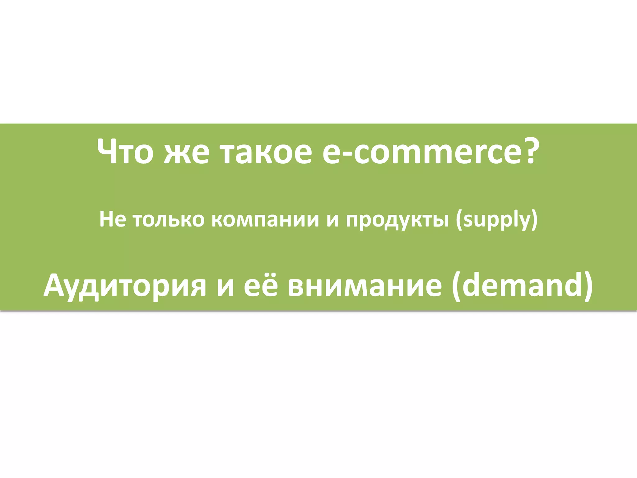 Что же такое e-commerce?
Не только компании и продукты (supply)
Аудитория и её внимание (demand)
 