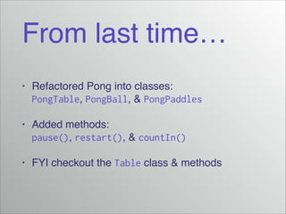From last time…
• Refactored Pong into classes:
PongTable, PongBall, & PongPaddles!
• Added methods:
pause(), restart(), & countIn()
• FYI checkout the Table class & methods
 
