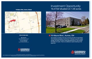 Investment Opportunity
                                                  19 Allaura Blvd., Aurora, Ontario                                                                                     19,470sf situated on 1.38 acres
                                                                                                                                 404




                                                                                                                                         404




                                                                 Call us to learn more:
                                                                                                                                                                        19 Allaura Blvd., Aurora, ON
                                                                       Max Smirnis*                                                                                     The property is located in the Town of Aurora just east of Yonge Street.
                                                              Sales Representative, Industrial                                                                          This manufacturing facility is 19,470 sf on 1.38 acres, zoned for outside
                                                                Cushman & Wakefield Ltd.
                                                                                                                                                                        storage, the tenant: Five Star Tooling Manufacturing Inc. has occupied
                                                                    Tel: 416 756 5407
                                                              max.smirnis@ca.cushwake.com                                                                               the facility for 6 years. There is an additional 4 years remaining on the
                                                                                                                                                                        lease term.




                                                     CUSHMAN & WAKEFIELD LTD. BROKERAGE * SALES REPRESENTATIVE
 EO&E: THE INFORMATION CONTAINED HEREIN HAS BEEN PROVIDED TO CUSHMAN & WAKEFIELD LTD. BY OTHERS. WE DO NOT WARRANT ITS ACCURACY. YOU ARE ADVISED TO INDEPENDENTLY
VERIFY THE INFORMATION PRIOR TO SUBMITTING AN OFFER AND TO PROVIDE FOR SUFFICIENT DUE DILIGENCE IN AN OFFER. THE INFORMATION CONTAINED HEREIN MAY CHANGE FROM TIME TO
                                   TIME WITHOUT NOTICE. THE PROPERTY MAY BE WITHDRAWN FROM THE MARKET AT ANY TIME WITHOUT NOTICE.
 