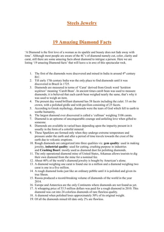 Steels Jewelry
19 Amazing Diamond Facts
‘A Diamond is the first love of a woman as its sparkle and beauty does not fade away with
time’. Although most people are aware of the 4C’s of diamond namely cut, color, clarity and
carat, still there are some amazing facts about diamond to intrigue a person. Here we are
listing ‘19 amazing Diamond facts’ that will leave u in awe of this spectacular rock.
1. The first of the diamonds were discovered and mined in India in around 4th
century
B.C.
2. Till early 17th century India was the only place to find diamonds until it was
discovered in Brazil in 1725.
3. Diamonds are measured in terms of ‘Carat’ derived from Greek word ‘kerátion
κεράτιον’ meaning ‘Carob Bean’. In ancient times carob bean was used to measure
diamonds; it is believed that each carob bean weighed nearly the same, that’s why it
was used to weigh an item.
4. The present day round brilliant diamond has 58 facets including the culet: 33 on the
crown, with a polished girdle and with pavilion consisting of 25 facets.
5. According to Greek mythology, diamonds were the tears of God which fell to earth to
soothe humanity.
6. The largest diamond ever discovered is called a ‘cullinan’ weighing 3106 carats.
7. Diamond is an epitome of unconquerable courage and unfailing love when gifted to
someone.
8. Diamonds are available in varied hues depending upon the impurity present in it
usually in the form of a colorful mineral.
9. These Sparklers are formed only when they undergo extreme temperature and
pressure under the earth and after a period of time travels towards the crust of the
earth due to volcanic eruptions.
10. Rough diamonds are categorized into three qualities viz. gem quality: used in making
jewelry, industrial quality: used for cutting, crushing purpose in industries
and Crushing Boart: mostly used as diamond dust for polishing diamonds.
11. The only operational diamond mine of United States, Arkansas allows tourists to dig
their own diamond from the mine for a nominal fee.
12. About 40% of the world’s diamond jewelry is bought by American’s alone.
13. A diamond weighing one carat is found one in a million and a diamond weighing two
carat is one in a five million.
14. A rough diamond looks just like an ordinary pebble until it is polished and given its
true Sheen.
15. Russia produced a record-breaking volume of diamonds of the world in the year
2014.
16. Europe and Antarctica are the only Continents where diamonds are not found as yet.
17. A whopping price of 53.5 million dollars was paid for a rough diamond in 2010. This
diamond was cut into 24 colorless diamonds of rare flawless quality.
18. A diamond when polished loses approximately 50% of its original weight.
19. Of all the diamonds mined till date only 2% are flawless.
 