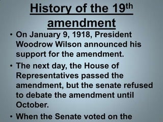 History of the 19th amendmentOn January 9, 1918, President Woodrow Wilson announced his support for the amendment.The next day, the House of Representatives passed the amendment, but the senate refused to debate the amendment until October.When the Senate voted on the amendment in October, it failed by 3 votes.