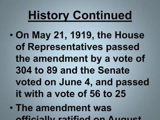 History ContinuedOn May 21, 1919, the House of Representatives passed the amendment by a vote of 304 to 89 and the Senate voted on June 4, and passed it with a vote of 56 to 25The amendment was officially ratified on August 18.