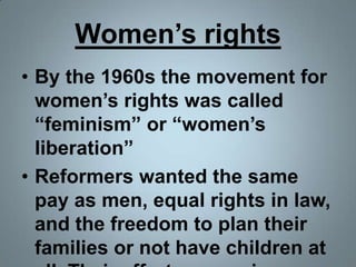 Women’s rightsBy the 1960s the movement for women’s rights was called “feminism” or “women’s liberation”Reformers wanted the same pay as men, equal rights in law, and the freedom to plan their families or not have children at all. Their efforts were given mixed results.