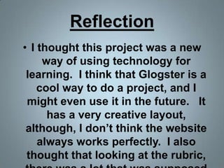 ReflectionI thought this project was a new way of using technology for learning.  I think that Glogster is a cool way to do a project, and I might even use it in the future.   It has a very creative layout, although, I don’t think the website always works perfectly.  I also thought that looking at the rubric, there was a lot that was supposed to be included in the glog.  It was a lot to be expected in a small space.  