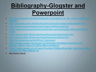 Bibliography-Glogster and Powerpointhttp://en.wikipedia.org/wiki/Nineteenth_Amendment_to_the_United_States_Constitutionhttp://www.law.umkc.edu/faculty/projects/ftrials/conlaw/nineteentham.htmhttp://www.virtualstampclub.com/images/19thamend20.jpghttp://www.archives.gov/historical-docs/doc-content/images/19th-amendment-m.jpghttp://www.english.illinois.edu/maps/depression/depression.htmhttp://www.english.illinois.edu/maps/depression/about.htmhttp://en.wikipedia.org/wiki/Great_Depressionhttp://images.google.com/images?q=the%20great%20depression&oe=UTF-8&safe=on&um=1&ie=UTF-8&sa=N&hl=en&tab=wihttp://images.google.com/images?hl=en&q=FDR&aql=&oq=&gs_rfai=&safe=on&um=1&ie=UTF-8&sa=N&tab=wiMy History Book