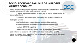 SOCIO- ECONOMIC FALLOUT OF IMPROPER
MARKET CONDUCT
Banks might meet legal and regulatory prescriptions but whether their market
conduct is in tune with wider socio-economic interest
- Lending against the security of gold (why it should not be treated as
consumption loan)
- Opening of accounts of MLM companies and allowing transactions
Cobrapost episode:
-Staff facilitating tax evasion through splitting of transactions
-Customers allotted multiple IDs, even within the same branch
- Laxity in CTR/STR reporting
- Sale of third party products/gold coins at branches – Without KYC
Lack of follow up on export bills sent for collection – implications for CAD
Large ‘unhedged forex exposures’ of corporates– implications for individual
banks and for systemic stability
11
 