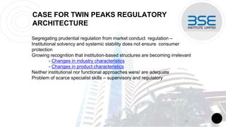CASE FOR TWIN PEAKS REGULATORY
ARCHITECTURE
Segregating prudential regulation from market conduct regulation –
Institutional solvency and systemic stability does not ensure consumer
protection
Growing recognition that institution-based structures are becoming irrelevant
- Changes in industry characteristics
- Changes in product characteristics
Neither institutional nor functional approaches were/ are adequate
Problem of scarce specialist skills – supervisory and regulatory
12
 