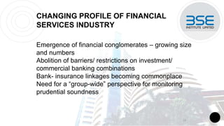 CHANGING PROFILE OF FINANCIAL
SERVICES INDUSTRY
Emergence of financial conglomerates – growing size
and numbers
Abolition of barriers/ restrictions on investment/
commercial banking combinations
Bank- insurance linkages becoming commonplace
Need for a “group-wide” perspective for monitoring
prudential soundness
13
 