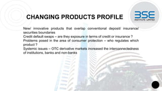 CHANGING PRODUCTS PROFILE
New/ innovative products that overlap conventional deposit/ insurance/
securities boundaries
Credit default swaps – are they exposure in terms of credit or insurance ?
Problems posed in the area of consumer protection – who regulates which
product ?
Systemic issues – OTC derivative markets increased the interconnectedness
of institutions, banks and non-banks
14
 