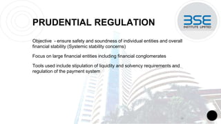 PRUDENTIAL REGULATION
Objective - ensure safety and soundness of individual entities and overall
financial stability (Systemic stability concerns)
Focus on large financial entities including financial conglomerates
Tools used include stipulation of liquidity and solvency requirements and
regulation of the payment system
16
 