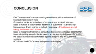 CONCLUSION
Fair Treatment to Consumers not ingrained in the ethics and culture of
financial institutions in India
Conduct of banks not in the best of economic and societal interests
Need to nurture a culture of fair treatment to customers – A Board/Top
Management driven change in outlook necessary – If customers are not
happy, institutions can’t survive
Need to recognize that market conduct and consumer protection essential for
financial stability as well - Banks have to act as agents of change – for ending
the social divide and discrimination against the poor and the vulnerable
sections
BCSBI and the PCCOs have an important role to play
18
 