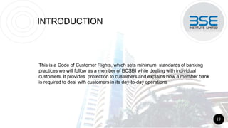 INTRODUCTION
This is a Code of Customer Rights, which sets minimum standards of banking
practices we will follow as a member of BCSBI while dealing with individual
customers. It provides protection to customers and explains how a member bank
is required to deal with customers in its day-to-day operations
19
 
