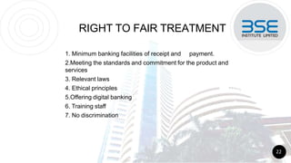 RIGHT TO FAIR TREATMENT
1. Minimum banking facilities of receipt and payment.
2.Meeting the standards and commitment for the product and
services
3. Relevant laws
4. Ethical principles
5.Offering digital banking
6. Training staff
7. No discrimination
22
 