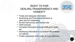 RIGHT TO FAIR
DEALING,TRANSPARENCY AND
HONESTY
• Timely and adequate information
• Advertising and Promotional literature is
clear and not misleading.
• Do Not Call service and Interest rate
• Tariff schedule
• Complete information through SMS,print media
etc.
• Displaying information in our branch and website
our policies
• Create awareness of the code among customers
23
 
