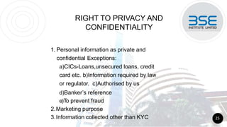 RIGHT TO PRIVACY AND
CONFIDENTIALITY
1. Personal information as private and
confidential Exceptions:
a)CICs-Loans,unsecured loans, credit
card etc. b)Information required by law
or regulator. c)Authorised by us
d)Banker’s reference
e)T
o prevent fraud
2.Marketing purpose
3.Information collected other than KYC 25
 