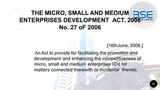 THE MICRO, SMALL AND MEDIUM
ENTERPRISES DEVELOPMENT ACT, 2006
No. 27 oF 2006
[16thJune, 2006.]
An Act to provide for facilitating the promotion and
development and enhancing the competitiveness of
micro, small and medium enterprises iiDd for
matters connected therewith or incidental thereto.
30
 
