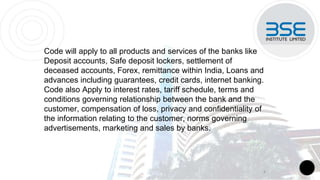 Code will apply to all products and services of the banks like
Deposit accounts, Safe deposit lockers, settlement of
deceased accounts, Forex, remittance within India, Loans and
advances including guarantees, credit cards, internet banking.
Code also Apply to interest rates, tariff schedule, terms and
conditions governing relationship between the bank and the
customer, compensation of loss, privacy and confidentiality of
the information relating to the customer, norms governing
advertisements, marketing and sales by banks.
4
 