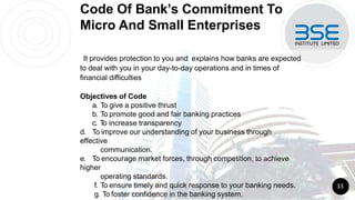 Code Of Bank’s Commitment To
Micro And Small Enterprises
It provides protection to you and explains how banks are expected
to deal with you in your day-to-day operations and in times of
financial difficulties
Objectives of Code
a. To give a positive thrust
b. To promote good and fair banking practices
c. T
o increase transparency
d. To improve our understanding of your business through
effective
communication.
e. To encourage market forces, through competition, to achieve
higher
operating standards.
f. To ensure timely and quick response to your banking needs.
g. To foster confidence in the banking system.
33
 