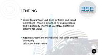 LENDING
• Credit Guarantee Fund Trust for Micro and Small
Enterprises which is extended by eligible banks
and is popularly known as CGTMSE guarantee
scheme for MSEs
• Reality: Most of the MSMEs crib that bank officials
very rarely
talk about the scheme
34
 